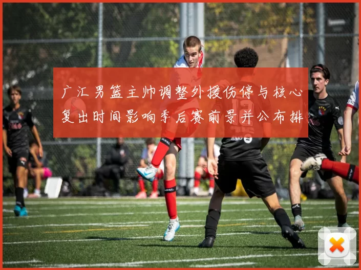 广汇男篮主帅调整外援伤停与核心复出时间影响季后赛前景并公布排兵布阵