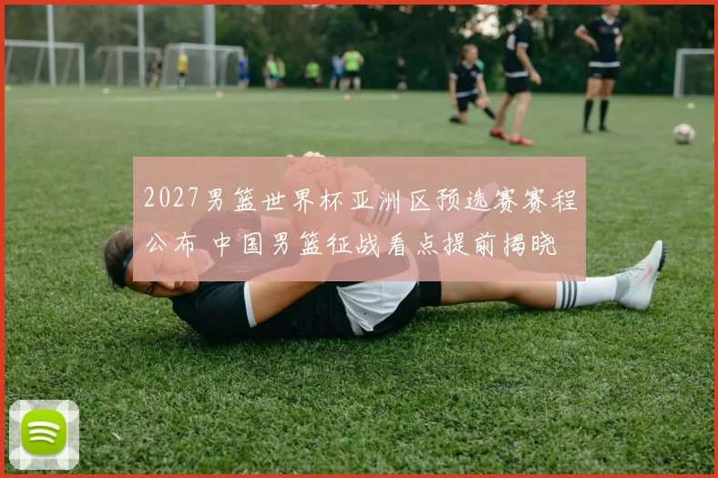 2027男篮世界杯亚洲区预选赛赛程公布 中国男篮征战看点提前揭晓