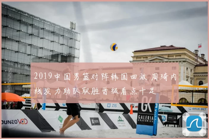 2019中国男篮对阵韩国回放 周琦内线发力助队取胜晋级看点十足