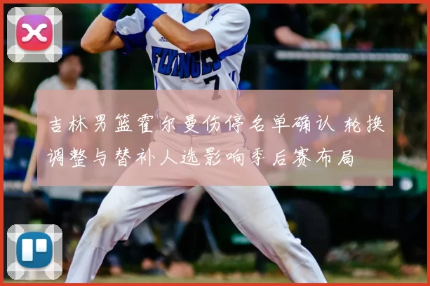 吉林男篮霍尔曼伤停名单确认 轮换调整与替补人选影响季后赛布局