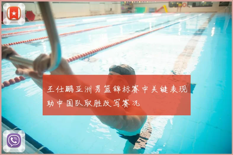 王仕鹏亚洲男篮锦标赛中关键表现助中国队取胜改写赛况