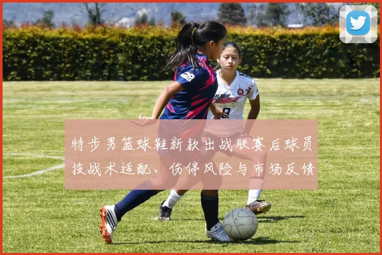 特步男篮球鞋新款出战联赛后球员技战术适配、伤停风险与市场反馈解读