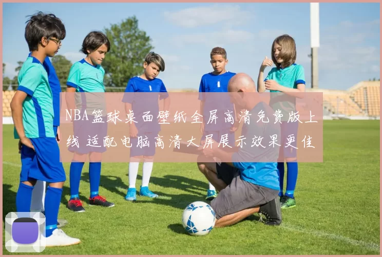 NBA篮球桌面壁纸全屏高清免费版上线 适配电脑高清大屏展示效果更佳