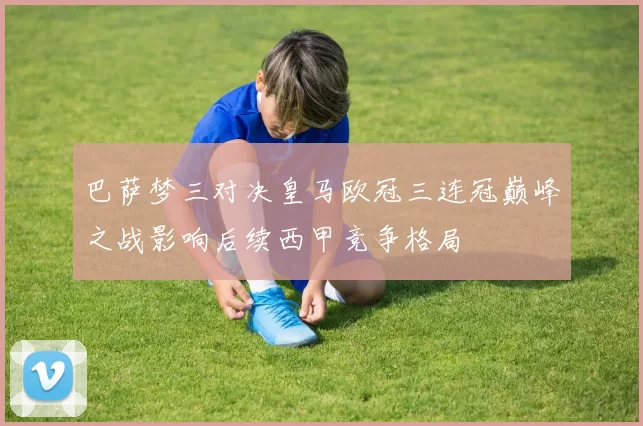 巴萨梦三对决皇马欧冠三连冠巅峰之战影响后续西甲竞争格局