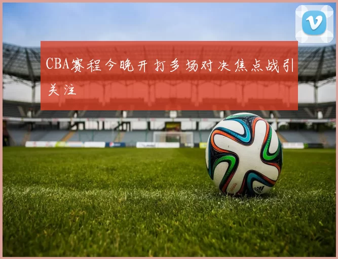 CBA赛程今晚开打多场对决焦点战引关注