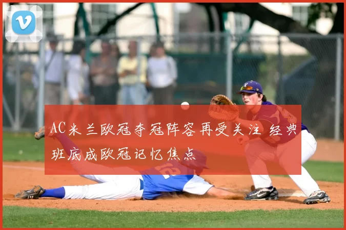 AC米兰欧冠夺冠阵容再受关注 经典班底成欧冠记忆焦点