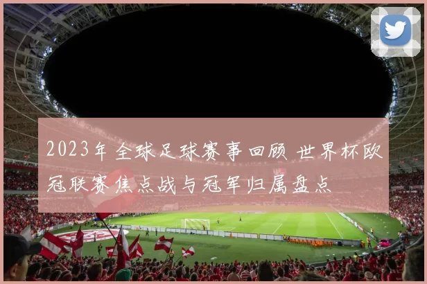 2023年全球足球赛事回顾 世界杯欧冠联赛焦点战与冠军归属盘点