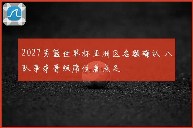 2027男篮世界杯亚洲区名额确认 八队争夺晋级席位看点足