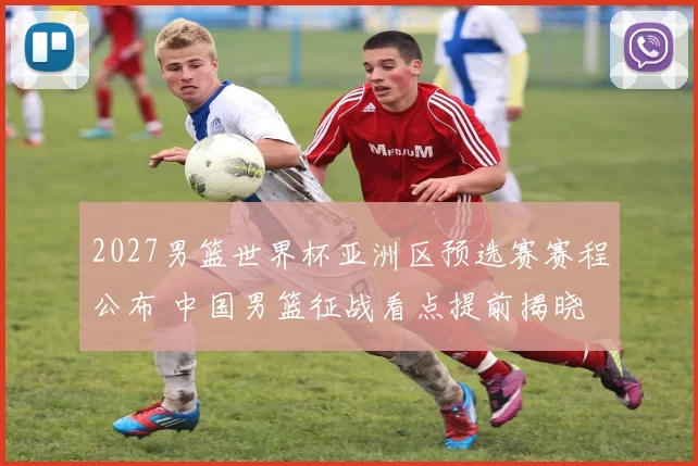 2027男篮世界杯亚洲区预选赛赛程公布 中国男篮征战看点提前揭晓