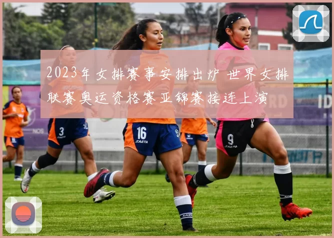 2023年女排赛事安排出炉 世界女排联赛奥运资格赛亚锦赛接连上演