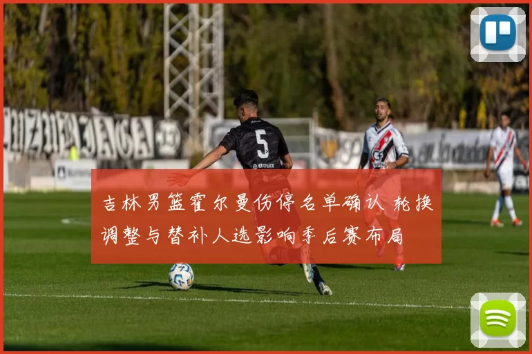 吉林男篮霍尔曼伤停名单确认 轮换调整与替补人选影响季后赛布局