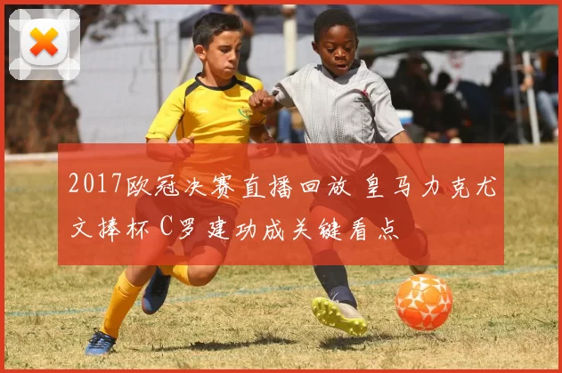 2017欧冠决赛直播回放 皇马力克尤文捧杯 C罗建功成关键看点