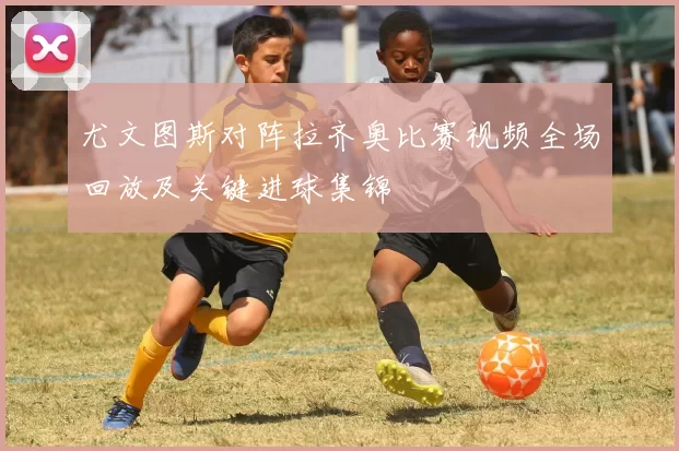 尤文图斯对阵拉齐奥比赛视频全场回放及关键进球集锦