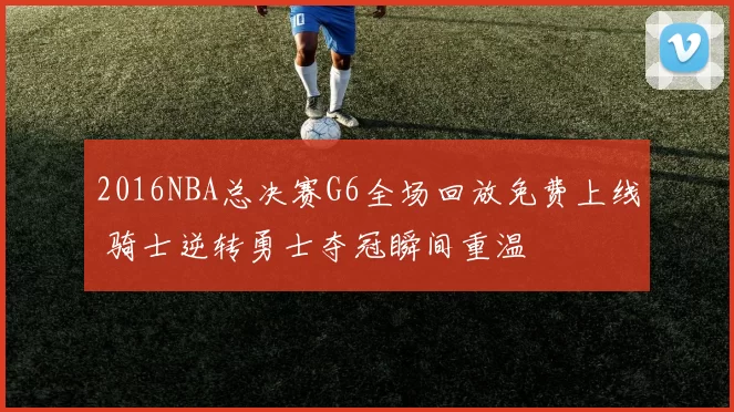 2016NBA总决赛G6全场回放免费上线 骑士逆转勇士夺冠瞬间重温