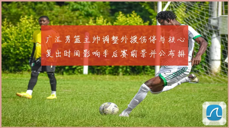 广汇男篮主帅调整外援伤停与核心复出时间影响季后赛前景并公布排兵布阵