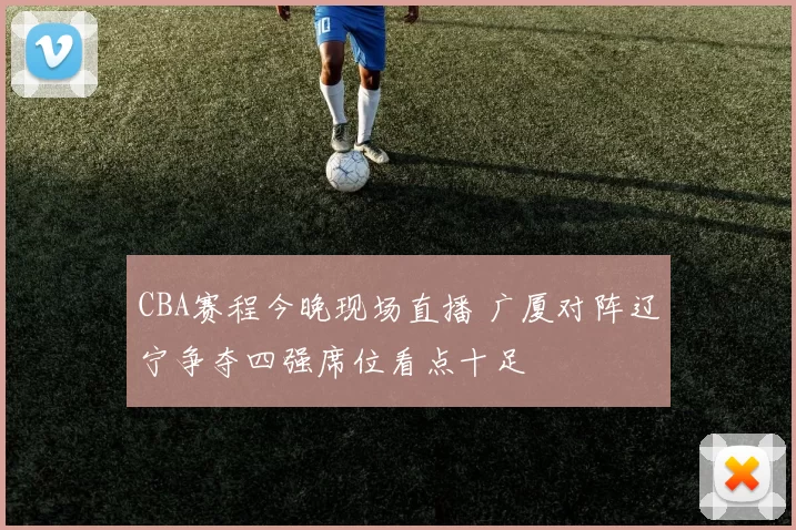 CBA赛程今晚现场直播 广厦对阵辽宁争夺四强席位看点十足