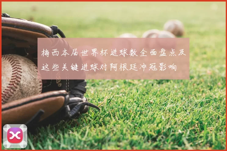 梅西本届世界杯进球数全面盘点及这些关键进球对阿根廷冲冠影响