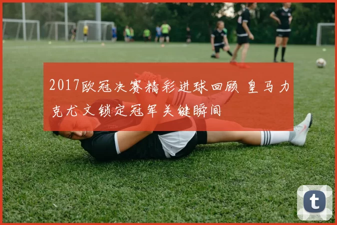 2017欧冠决赛精彩进球回顾 皇马力克尤文锁定冠军关键瞬间