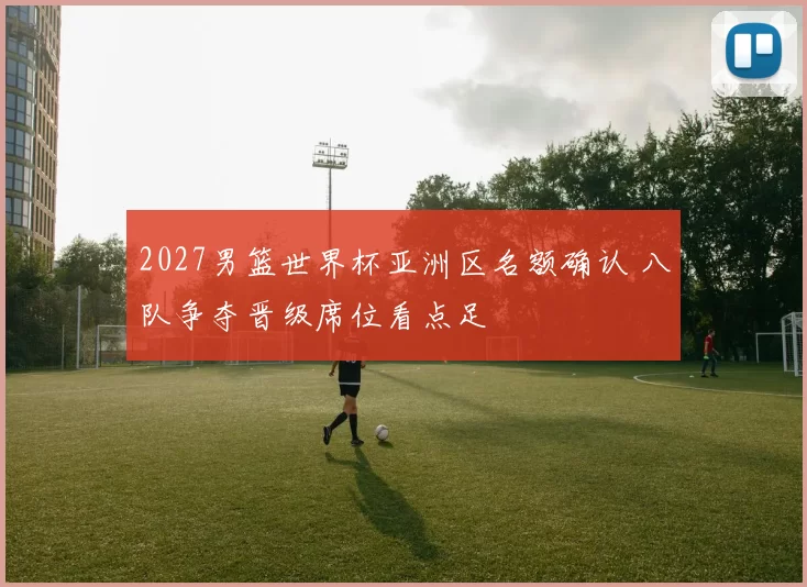 2027男篮世界杯亚洲区名额确认 八队争夺晋级席位看点足