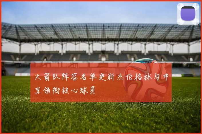 火箭队阵容名单更新杰伦格林与申京领衔核心球员