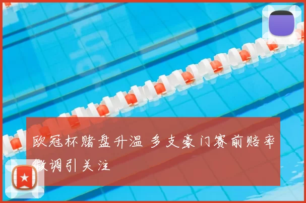 欧冠杯赌盘升温 多支豪门赛前赔率微调引关注