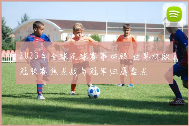 2023年全球足球赛事回顾 世界杯欧冠联赛焦点战与冠军归属盘点