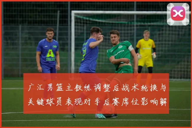 广汇男篮主教练调整后战术轮换与关键球员表现对季后赛席位影响解读