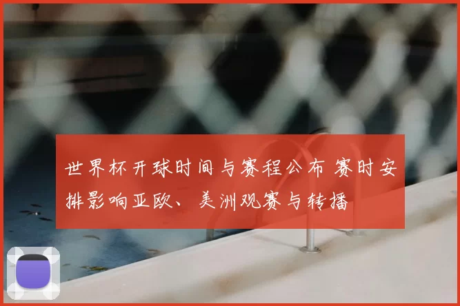 世界杯开球时间与赛程公布 赛时安排影响亚欧、美洲观赛与转播