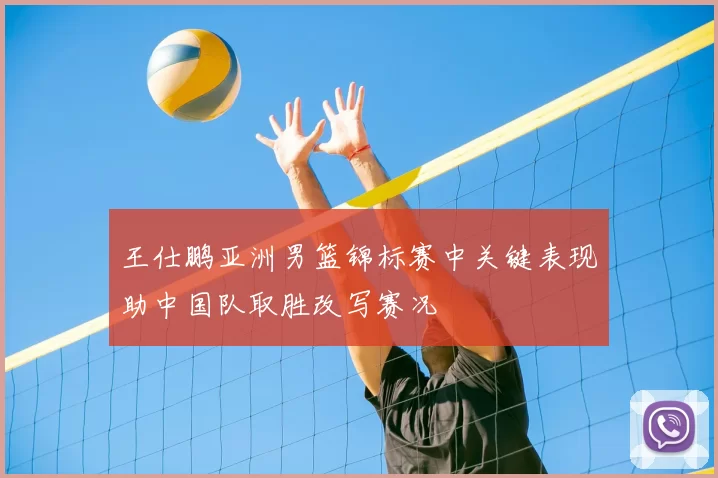 王仕鹏亚洲男篮锦标赛中关键表现助中国队取胜改写赛况